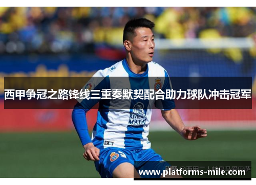 西甲争冠之路锋线三重奏默契配合助力球队冲击冠军