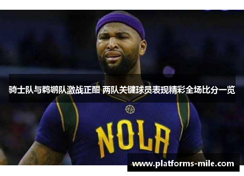 骑士队与鹈鹕队激战正酣 两队关键球员表现精彩全场比分一览