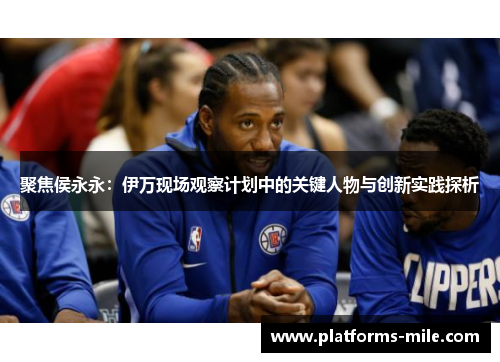 聚焦侯永永:伊万现场观察计划中的关键人物与创新实践探析 聚焦侯永永:伊万现场观察计划中的关键人物与创新实践探析