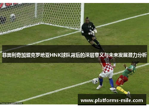 菲奥利奇加盟克罗地亚HNK球队背后的深层意义与未来发展潜力分析