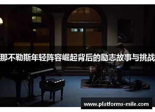 那不勒斯年轻阵容崛起背后的励志故事与挑战 那不勒斯年轻阵容崛起背后的励志故事与挑战