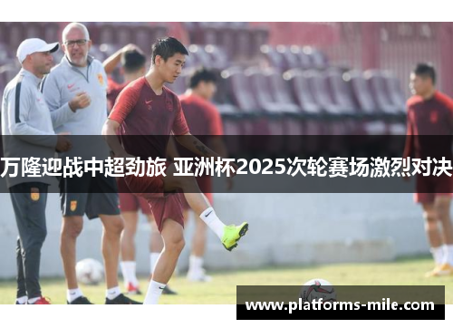 万隆迎战中超劲旅 亚洲杯2025次轮赛场激烈对决 万隆迎战中超劲旅 亚洲杯2025次轮赛场激烈对决